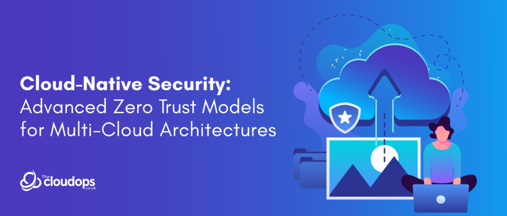 Cloud-Native Security: Advanced Zero Trust Models for Multi-Cloud Architectures